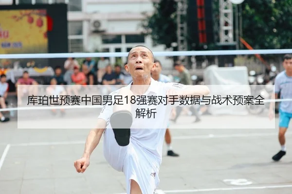 库珀世预赛中国男足18强赛对手数据与战术预案全解析